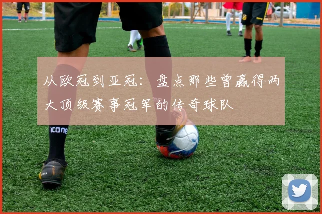 从欧冠到亚冠：盘点那些曾赢得两大顶级赛事冠军的传奇球队