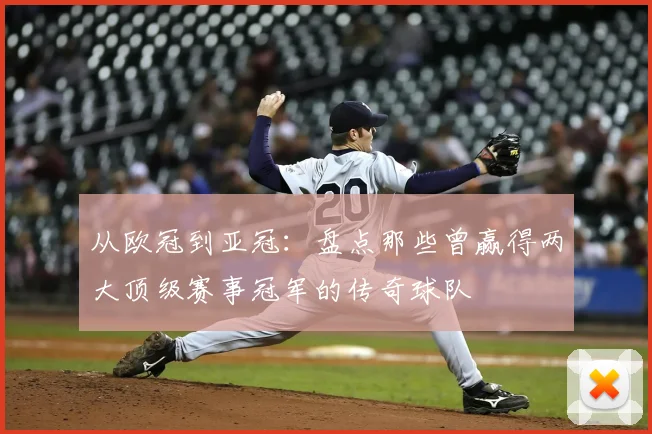 从欧冠到亚冠：盘点那些曾赢得两大顶级赛事冠军的传奇球队